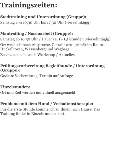 Trainingszeiten:    Stadttraining und Unterordnung (Gruppe):  Samstag von 16:30 Uhr bis 17:30 Uhr (vierzehntgig)  Mantrailing / Nasenarbeit (Gruppe): Samstag ab 16:30 Uhr / Dauer ca. 1 - 1,5 Stunden (vierzehntgig) Ort wechselt nach Absprache. Getrailt wird primr im Raum Hckelhoven, Wassenberg und Wegberg. Zustzlich siehe auch Workshop / Aktuelles   Prfungsvorbereitung Begleithunde / Unterordnung (Gruppe):  Gezielte Vorbereitung. Termin auf Anfrage   Einzelstunden: Ort und Zeit werden individuell ausgemacht.  Probleme mit dem Hund / Verhaltenstherapie:  Fr die erste Stunde komme ich zu Ihnen nach Hause. Das Training findet in Einzelstunden statt.
