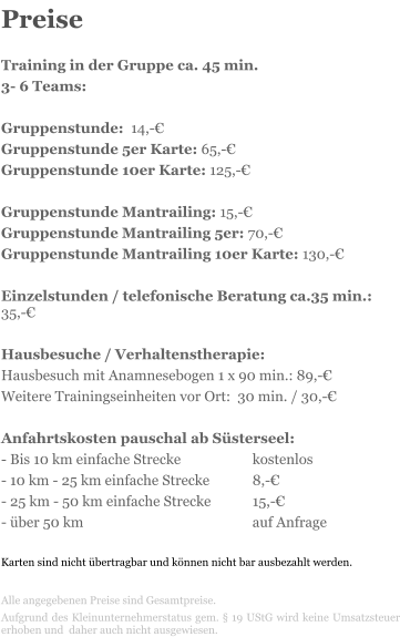 Preise  Training in der Gruppe ca. 45 min.  3- 6 Teams:  Gruppenstunde:  14,- Gruppenstunde 5er Karte: 65,- Gruppenstunde 10er Karte: 125,-  Gruppenstunde Mantrailing: 15,- Gruppenstunde Mantrailing 5er: 70,- Gruppenstunde Mantrailing 10er Karte: 130,-  Einzelstunden / telefonische Beratung ca.35 min.:  35,-  Hausbesuche / Verhaltenstherapie:  Hausbesuch mit Anamnesebogen 1 x 90 min.: 89,- Weitere Trainingseinheiten vor Ort:  30 min. / 30,-   Anfahrtskosten pauschal ab Ssterseel: - Bis 10 km einfache Strecke 		kostenlos - 10 km - 25 km einfache Strecke		8,- - 25 km - 50 km einfache Strecke	15,- - ber 50 km 				auf Anfrage  Karten sind nicht bertragbar und knnen nicht bar ausbezahlt werden.  Alle angegebenen Preise sind Gesamtpreise.  Aufgrund des Kleinunternehmerstatus gem.  19 UStG wird keine Umsatzsteuer erhoben und  daher auch nicht ausgewiesen.